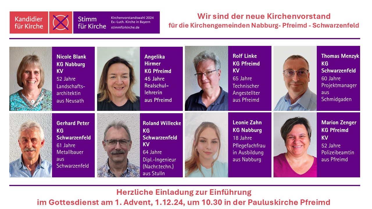 Mitglieder des Kirchenvorstandes, der am 01.12.2024 in sein Amt eingeführt wird: Nicole Blank, Kirchengemeinde Nabburg Angelika Hirmer, Kirchengemeinde Pfreimd Rolf Linke, Kirchengemeinde Pfreimd Thomas Menzyk, Kirchengemeinde Schwarzenfeld Gerhard Peter, Kirchengemeinde Schwarzenfeld Roland Willecke, Kirchengemeinde Schwarzenfeld Leonie Zahn, Kirchengemeinde Nabburg Marion Zenger, Kirchengemeinde Pfreimd